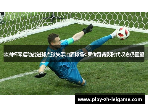 欧洲杯零运动战进球点球失手泪洒球场C罗传奇背影时代叹息仍回望 欧洲杯零运动战进球点球失手泪洒球场C罗传奇背影时代叹息仍回望