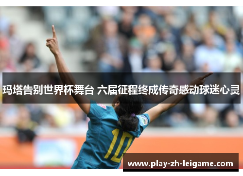 玛塔告别世界杯舞台 六届征程终成传奇感动球迷心灵 玛塔告别世界杯舞台 六届征程终成传奇感动球迷心灵