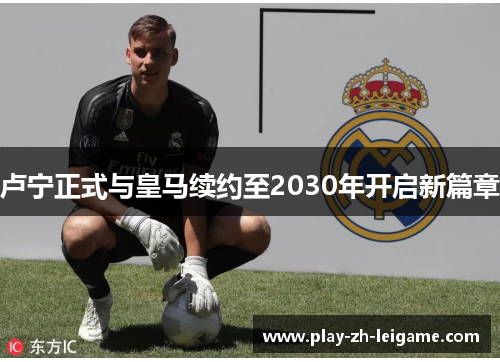 卢宁正式与皇马续约至2030年开启新篇章