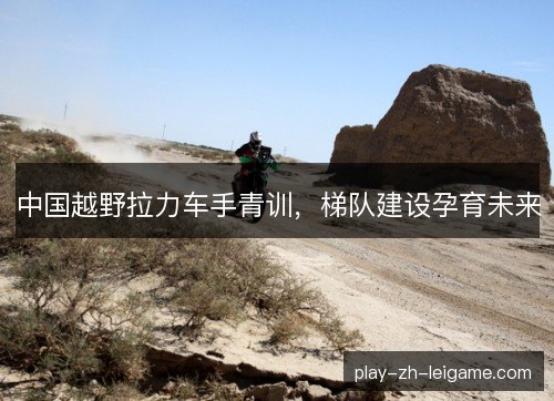 中国越野拉力车手青训，梯队建设孕育未来